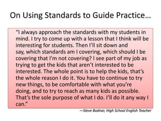 On Using Standards to Guide Practice…
 “I always approach the standards with my students in
 mind. I try to come up with a lesson that I think will be
 interesting for students. Then I’ll sit down and
 say, which standards am I covering, which should I be
 covering that I’m not covering? I see part of my job as
 trying to get the kids that aren’t interested to be
 interested. The whole point is to help the kids, that’s
 the whole reason I do it. You have to continue to try
 new things, to be comfortable with what you’re
 doing, and to try to reach as many kids as possible.
 That’s the sole purpose of what I do. I’ll do it any way I
 can.”
                            —Steve Bodnar, High School English Teacher
 