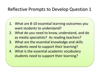 Reflective Prompts to Develop Question 1

1. What are 8-10 essential learning outcomes you
   want students to understand?
2. What do you need to know, understand, and do
   as media specialists? As reading teachers?
3. What are the essential knowledge and skills
   students need to support their learning?
4. What is the essential academic vocabulary
   students need to support their learning?
 