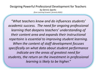 Designing Powerful Professional Development for Teachers
                         by Dennis Sparks
                  (from Learning Forward…formerly NSDC)




  “What teachers know and do influences students’
academic success. The need for ongoing professional
   learning that deepens teachers’ understanding of
  their content area and expands their instructional
 repertoire is essential to improving student learning.
    When the content of staff development focuses
specifically on what data about student performance
       indicate are the areas of greatest need for
students, the return on the investment in professional
             learning is likely to be higher.”
 
