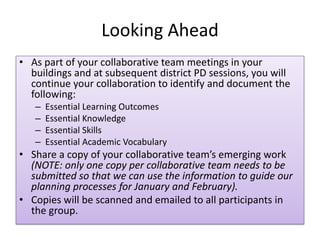 Looking Ahead
• As part of your collaborative team meetings in your
  buildings and at subsequent district PD sessions, you will
  continue your collaboration to identify and document the
  following:
   –   Essential Learning Outcomes
   –   Essential Knowledge
   –   Essential Skills
   –   Essential Academic Vocabulary
• Share a copy of your collaborative team’s emerging work
  (NOTE: only one copy per collaborative team needs to be
  submitted so that we can use the information to guide our
  planning processes for January and February).
• Copies will be scanned and emailed to all participants in
  the group.
 