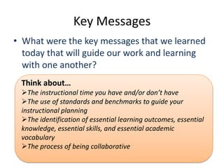 Key Messages
• What were the key messages that we learned
  today that will guide our work and learning
  with one another?
 Think about…
 The instructional time you have and/or don’t have
 The use of standards and benchmarks to guide your
 instructional planning
 The identification of essential learning outcomes, essential
 knowledge, essential skills, and essential academic
 vocabulary
 The process of being collaborative
 