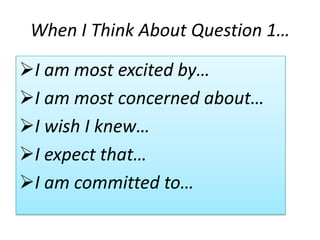 When I Think About Question 1…

I am most excited by…
I am most concerned about…
I wish I knew…
I expect that…
I am committed to…
 