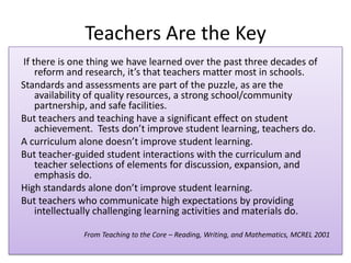 Teachers Are the Key
If there is one thing we have learned over the past three decades of
    reform and research, it’s that teachers matter most in schools.
Standards and assessments are part of the puzzle, as are the
    availability of quality resources, a strong school/community
    partnership, and safe facilities.
But teachers and teaching have a significant effect on student
    achievement. Tests don’t improve student learning, teachers do.
A curriculum alone doesn’t improve student learning.
But teacher-guided student interactions with the curriculum and
    teacher selections of elements for discussion, expansion, and
    emphasis do.
High standards alone don’t improve student learning.
But teachers who communicate high expectations by providing
    intellectually challenging learning activities and materials do.

              From Teaching to the Core – Reading, Writing, and Mathematics, MCREL 2001
 