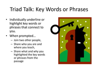 Triad Talk: Key Words or Phrases
• Individually underline or
  highlight key words or
  phrases that connect to
  you.
• When prompted…
   – Join two other people,
   – Share who you are and
     where you teach,
   – Share what and why you
     highlighted the key words
     or phrases from the
     passage
 