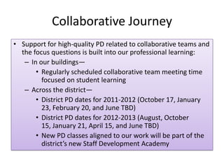 Collaborative Journey
• Support for high-quality PD related to collaborative teams and
  the focus questions is built into our professional learning:
   – In our buildings—
       • Regularly scheduled collaborative team meeting time
         focused on student learning
   – Across the district—
       • District PD dates for 2011-2012 (October 17, January
         23, February 20, and June TBD)
       • District PD dates for 2012-2013 (August, October
         15, January 21, April 15, and June TBD)
       • New PD classes aligned to our work will be part of the
         district’s new Staff Development Academy
 