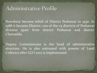  Nowshera become tehsil of District Peshawar in 1930. In
1988 it became District; one of the 03 districts of Peshawar
division apart from district Peshawar and district
Charsadda.
 Deputy Commissioner is the head of administrative
structure. He is also entrusted with powers of Land
Collector after LGO 2012 is implemented.
 