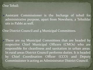 One Tehsil:
 Assistant Commissioner is the Incharge of tehsil for
administrative purpose, apart from Nowshera, a Tehsildar
sits in Pabbi as well.
One District Council and 4 Municipal Committees.
 There are 04 Municipal Committees that are headed by
respective Chief Municipal Officers (CMOs) who are
responsible for cleanliness and sanitation in urban areas.
In rural areas District Council performs duties. It is headed
by Chief Coordination Officer (CCO) and Deputy
Commissioner is acting as Administrator District Council.
 
