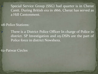  Special Service Group (SSG) had quarter is in Cherat
Cantt. During British era in 1866, Cherat has served as
a Hill Cantonment.
08-Police Stations:
 There is a District Police Officer In charge of Police in
district. SP Investigation and 05-DSPs are the part of
Police force in district Nowshera.
62-Patwar Circles
 