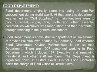 FOOD DEPARTMENT:
 Food department originally came into being in Indo-Pak
subcontinent during world war-II. At that time this department
was named as “Civil Supplies.” Its main functions were to
procure wheat, sugar, rice, cloth and other essential
commodities whichever was found short and then distribute it
through rationing to the general consumers.
 Food Department is administrative department of Government
of Khyber Pakhtunkhwa headed by Secretary Food whereas
Food Directorate Khyber Pakhtunkhwa is an attached
Department. There are 1007 personnel working in Food
Department which includes 167 Executive and remaining
ministerial and other staff members. The Department is
organized down at District Level. District Food Controller
holds the charge of Field Office at District Level.
 