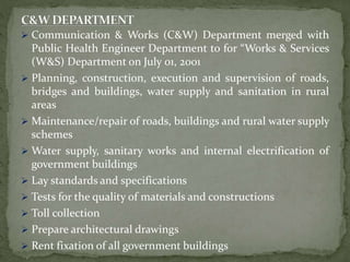  Communication & Works (C&W) Department merged with
Public Health Engineer Department to for “Works & Services
(W&S) Department on July 01, 2001
 Planning, construction, execution and supervision of roads,
bridges and buildings, water supply and sanitation in rural
areas
 Maintenance/repair of roads, buildings and rural water supply
schemes
 Water supply, sanitary works and internal electrification of
government buildings
 Lay standards and specifications
 Tests for the quality of materials and constructions
 Toll collection
 Prepare architectural drawings
 Rent fixation of all government buildings
 