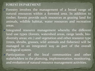  Forestry involves the management of a broad range of
natural resources within a forested area. In addition to
timber, forests provide such resources as grazing land for
animals, wildlife habitat, water resources and recreation
areas.
 Integrated resource management whereby the different
land use types (forests, watershed areas, range lands, bio-
diversity areas; etc.) and vegetation and other resource type
(trees, shrubs, grasses, wild animals and fisheries) will be
managed in an integrated way as part of the overall
ecological system.
 Participation of the local communities and other
stakeholders in the plam1ing, implementation, monitoring,
and evolution of natural resource management activities.
 