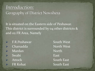 It is situated on the Eastern side of Peshawar.
This district is surrounded by 04 other districts &
and 02 FR Area, Namely
 F.R.Peshawar South West
 Charsadda North West
 Mardan North
 Swabi East
 Attock South East
 FR Kohat South East
 