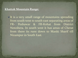 Khattak Mountain Range:
It is a very small range of mountains spreading
from south west to south east separating areas of
FR- Peshawar & FR-Kohat from District
Nowshera. In south west it has areas of Cherat
from there its runs down to Manki Sharif till
Nizampur in South East.
 