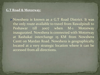 G.T Road & Motorway:
 Nowshera is known as a G.T Road District. It was
the only route available to travel from Rawalpindi to
Peshawar till 2007 when M-1 Motorway
inaugurated. Nowshera is connected with Motorway
at Rashakai interchange 15 KM from Nowshera
Cantt on Mardan Road. Nowshera is geographically
located at a very strategic location where it can be
accessed from all directions.
 