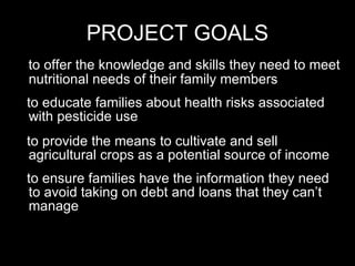 PROJECT GOALS to offer the knowledge and skills they need to meet nutritional needs of their family members to educate families about health risks associated with pesticide use to provide the means to cultivate and sell agricultural crops as a potential source of income to ensure families have the information they need to avoid taking on debt and loans that they can’t manage 