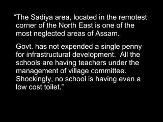 “ The Sadiya area, located in the remotest corner of the North East is one of the most neglected areas of Assam.  Govt. has not expended a single penny for infrastructural development.  All the schools are having teachers under the management of village committee. Shockingly, no school is having even a low cost toilet.” 