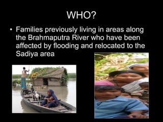 WHO? Families previously living in areas along the Brahmaputra River who have been affected by flooding and relocated to the Sadiya area 