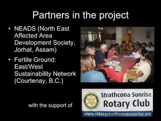 Partners in the project NEADS (North East Affected Area Development Society, Jorhat, Assam) Fertile Ground:  East/West Sustainability Network (Courtenay, B.C.) with the support of 