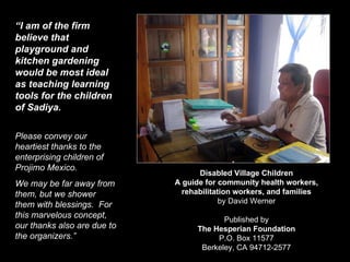 Disabled Village Children A guide for community health workers, rehabilitation workers, and families by David Werner Published by The Hesperian Foundation P.O. Box 11577 Berkeley, CA 94712-2577 “ I am of the firm believe that playground and kitchen gardening would be most ideal as teaching learning tools for the children of Sadiya. Please convey our heartiest thanks to the enterprising children of Projimo Mexico.  We may be far away from them, but we shower them with blessings.  For this marvelous concept, our thanks also are due to the organizers.” 