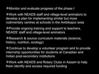Monitor and evaluate progress of the phase I Work with NEADS staff and village-level animators to develop a plan for implementing similar but more rudimentary centres at schools in the Ambikapur area Provide ongoing training and support to teachers, NEADS’ staff and village-level animators  Research & source curriculum materials (science, history, nutrition, ecology) Continue to develop a volunteer program and to provide internship opportunities for students at Canadian and Indian post-secondary institutions Work with NEADS and Rotary Clubs in Assam to help them identify and access required funding  