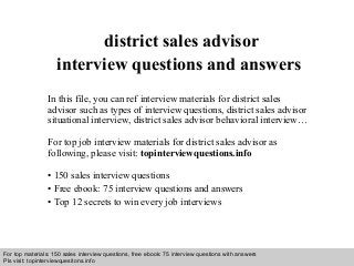 Interview questions and answers – free download/ pdf and ppt file
district sales advisor
interview questions and answers
In this file, you can ref interview materials for district sales
advisor such as types of interview questions, district sales advisor
situational interview, district sales advisor behavioral interview…
For top job interview materials for district sales advisor as
following, please visit: topinterviewquestions.info
• 150 sales interview questions
• Free ebook: 75 interview questions and answers
• Top 12 secrets to win every job interviews
For top materials: 150 sales interview questions, free ebook: 75 interview questions with answers
Pls visit: topinterviewquesitons.info
 