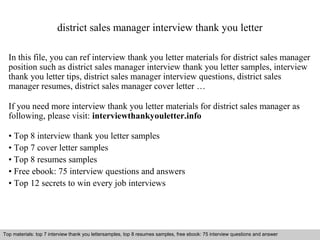 district sales manager interview thank you letter 
In this file, you can ref interview thank you letter materials for district sales manager 
position such as district sales manager interview thank you letter samples, interview 
thank you letter tips, district sales manager interview questions, district sales 
manager resumes, district sales manager cover letter … 
If you need more interview thank you letter materials for district sales manager as 
following, please visit: interviewthankyouletter.info 
• Top 8 interview thank you letter samples 
• Top 7 cover letter samples 
• Top 8 resumes samples 
• Free ebook: 75 interview questions and answers 
• Top 12 secrets to win every job interviews 
Top materials: top 7 interview thank you lettersamples, top 8 resumes samples, free ebook: 75 interview questions and answer 
Interview questions and answers – free download/ pdf and ppt file 
 