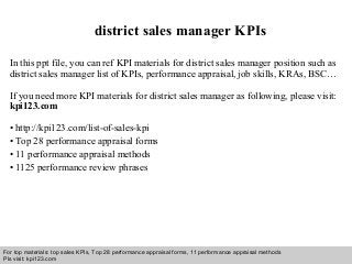 Interview questions and answers – free download/ pdf and ppt file
district sales manager KPIs
In this ppt file, you can ref KPI materials for district sales manager position such as
district sales manager list of KPIs, performance appraisal, job skills, KRAs, BSC…
If you need more KPI materials for district sales manager as following, please visit:
kpi123.com
• http://kpi123.com/list-of-sales-kpi
• Top 28 performance appraisal forms
• 11 performance appraisal methods
• 1125 performance review phrases
For top materials: top sales KPIs, Top 28 performance appraisal forms, 11 performance appraisal methods
Pls visit: kpi123.com
 