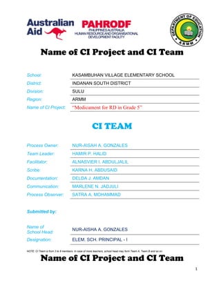 Name of CI Project and CI Team
School: KASAMBUHAN VILLAGE ELEMENTARY SCHOOL
District: INDANAN SOUTH DISTRICT
Division: SULU
Region: ARMM
Name of CI Project: “Medicament for RD in Grade 5”
CI TEAM
Process Owner: NUR-AISAH A. GONZALES
Team Leader: HAMIR P. HALID
Facilitator: ALNASVIER I. ABDULJALIL
Scribe: KARNA H. ABDUSAID
Documentation: DELDA J. AMDAN
Communication: MARLENE N. JADJULI
Process Observer: SATRA A. MOHAMMAD
Submitted by:
Name of
School Head:
NUR-AISHA A. GONZALES
Designation: ELEM. SCH. PRINCIPAL - I
NOTE: CI Team is from 3 to 8 members. In case of more teachers, school head may form Team A, Team B and so on.
Name of CI Project and CI Team
1
 