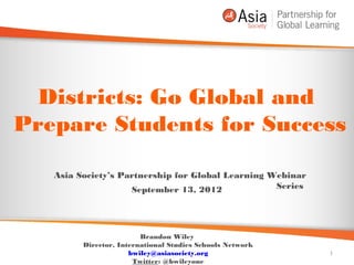 Districts: Go Global and
Prepare Students for Success

   Asia Society’s Partnership for Global Learning Webinar
                    September 13, 2012             Series




                         Brandon Wiley
         Director, International Studies Schools Network
                       Twitter: @bwileyone                  1
 