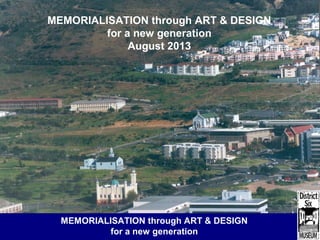 District Six Museum: methodologies for change
MEMORIALISATION through ART & DESIGN
for a new generation
August 2013
MEMORIALISATION through ART & DESIGN
for a new generation
 