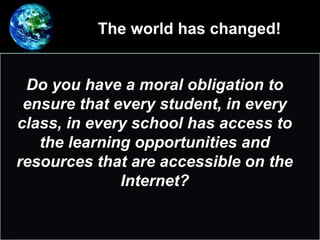 The world has changed!
•
Do you have a moral obligation to
ensure that every student, in every
class, in every school has access to
the learning opportunities and
resources that are accessible on the
Internet?
 