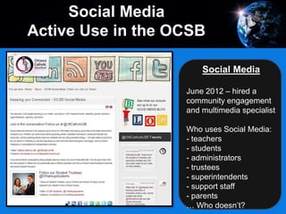 Social Media
June 2012 – hired a
community engagement
and multimedia specialist
Who uses Social Media:
- teachers
- students
- administrators
- trustees
- superintendents
- support staff
- parents
… Who doesn’t?
Social Media
Active Use in the OCSB
 