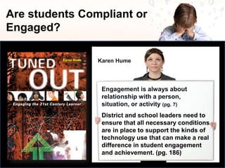 Are students Compliant or
Engaged?
Engagement is always about
relationship with a person,
situation, or activity (pg. 7)
Karen Hume
District and school leaders need to
ensure that all necessary conditions
are in place to support the kinds of
technology use that can make a real
difference in student engagement
and achievement. (pg. 186)
 