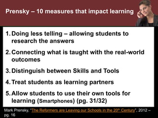 •
1.Doing less telling – allowing students to
research the answers
2.Connecting what is taught with the real-world
outcomes
3.Distinguish between Skills and Tools
4.Treat students as learning partners
5.Allow students to use their own tools for
learning (Smartphones) (pg. 31/32)
Mark Prensky, “The Reformers are Leaving our Schools in the 20th Century”, 2012 –
pg. 16
Prensky – 10 measures that impact learning
 