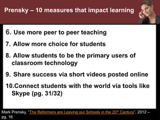 •
Mark Prensky, “The Reformers are Leaving our Schools in the 20th Century”, 2012 –
pg. 16
Prensky – 10 measures that impact learning
6. Use more peer to peer teaching
7. Allow more choice for students
8. Allow students to be the primary users of
classroom technology
9. Share success via short videos posted online
10.Connect students with the world via tools like
Skype (pg. 31/32)
 