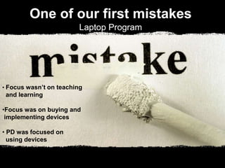 One of our first mistakes
Laptop Program
• Focus wasn’t on teaching
and learning
•Focus was on buying and
implementing devices
• PD was focused on
using devices
 