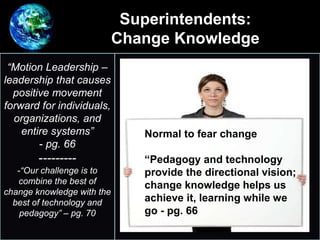 Superintendents:
Change Knowledge
•
“Motion Leadership –
leadership that causes
positive movement
forward for individuals,
organizations, and
entire systems”
- pg. 66
---------
-“Our challenge is to
combine the best of
change knowledge with the
best of technology and
pedagogy” – pg. 70
Normal to fear change
“Pedagogy and technology
provide the directional vision;
change knowledge helps us
achieve it, learning while we
go - pg. 66
 
