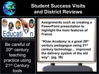 Student Success Visits
and District Reviews
•
Be careful of
20th century
teaching
practice using
21st Century
tools
Assignments such as creating a
PowerPoint presentation to
highlight the main features of
France
“Khan Academy is a great 20th
century pedagogue using 21st
century technology… improved
the delivery system of the old
way”. (pg. 38)
 