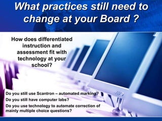 What practices still need to
change at your Board ?
How does differentiated
instruction and
assessment fit with
technology at your
school?
Do you still use Scantron – automated marking?
Do you still have computer labs?
Do you use technology to automate correction of
mainly multiple choice questions?
 