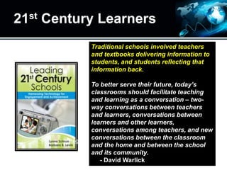 21st Century Learners
Traditional schools involved teachers
and textbooks delivering information to
students, and students reflecting that
information back.
To better serve their future, today’s
classrooms should facilitate teaching
and learning as a conversation – two-
way conversations between teachers
and learners, conversations between
learners and other learners,
conversations among teachers, and new
conversations between the classroom
and the home and between the school
and its community.
- David Warlick
Page 3
 