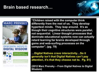 Brain based research…
“Children raised with the computer think
differently from the rest of us. They develop
hypertext minds. They leap around. It’s as
though their cognitive structures were parallel,
not sequential. Linear thought processes that
dominate educational systems now can actually
retard learning for brains developed through
game and web-surfing processes on the
computer”. (pg. 79)
…Digital Natives crave interactivity…So it
generally isn’t that Digital Natives can’t pay
attention, it’s that they choose not to. Pg. 81)
(2012 Marc Prensky – From Digital Natives to Digital
Wisdom)
 