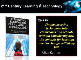 21st Century Learning ≠ Technology
Pg. 140
Simply inserting
technology into
classrooms and schools
without considering how
the contexts for learning
need to change, will likely
fail.
Allan Collins
 