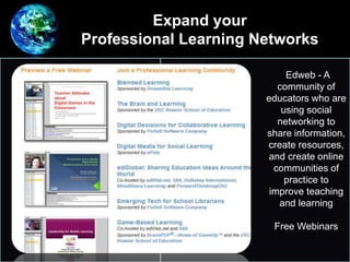 Edweb - A
community of
educators who are
using social
networking to
share information,
create resources,
and create online
communities of
practice to
improve teaching
and learning
Free Webinars
Expand your
Professional Learning Networks
 