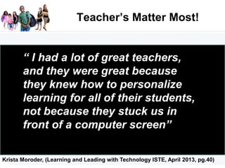 Teacher’s Matter Most!
“ I had a lot of great teachers,
and they were great because
they knew how to personalize
learning for all of their students,
not because they stuck us in
front of a computer screen”
Krista Moroder, (Learning and Leading with Technology ISTE, April 2013, pg.40)
 