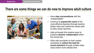 Teacher PG & Onboarding
27
There are some things we can do now to improve adult culture
Bright Spots
• Have stay conversations with the
‘irreplaceables’
• Continue to expand the reach of the
most effective teachers through teacher
leader roles and market the career path
to early career teachers
• Help principals find creative ways to
preserve teacher collaboration within
the school day
• Work with principals on their master
schedules to reduce the load for
novice teachers through smaller class
sizes and/or more release time
 