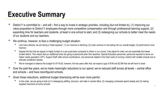 3
Executive Summary
• District Y is committed to – and will – find a way to invest in strategic priorities, including (but not limited to), (1) improving our
value proposition to District Y employees through more competitive compensation and through professional learning support, (2)
expanding time for teachers and students, at least in one school to start, and (3) redesigning our schools to better meet the needs
of our students and our teachers.
• We continue, however, to face a challenging budget situation:
• Like many districts, we are facing a “triple squeeze”: (1) our revenue is declining; (2) costs continue to rise eating into our overall budget; (3) performance must
improve.
• Despite the fact that we appear to highly funded on a per pupil basis compared to others in our county, if we adjust for need, we are essentially the lowest
funded district. This means that our additional funds are going to personnel other than teachers: Special Education personnel, personnel required to serve our
higher needs population (VP’s, Support Staff, after-school coordinators), and personnel related to the fixed costs of running a district with smaller schools due to
dramatic enrollment decline.
• We’ve managed to balance the budget for SY19-20, however, the two years after that, we expect a gap of $1M and $2.5M that we will have to close
• Over the past few years, we’ve made meaningful reductions to our spend; we’ve reduced staff across all levels – central office
and schools – and have reconfigured schools.
• Given those reductions, additional budget downsizing will be even more painful:
• In this order, we are going to look at (1) redesigning staffing, structure, and roles in central office, (2) managing contracted spend closely and (3) making
targeted reductions at some schools
 