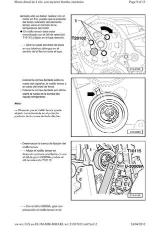 Motor diesel de 4 cils. con inyector bomba, mecánica    Page 9 of 13



    dentada sólo se deben realizar con el
      motor en frío, puesto que la posición
      del brazo indicador del elemento
      tensor varía en función de la
      temperatura del motor.
    ◆ El rodillo tensor debe estar
      inmovilizado con el útil de retención
      T10115 y fijado en el tope derecho.

    ‒ → Girar la rueda del árbol de levas
      en sus taladros oblongos en el
      sentido de la flecha hasta el tope.




    ‒ Colocar la correa dentada sobre la
      rueda del cigüeñal, el rodillo tensor y
      la rueda del árbol de levas
    ‒ Colocar la correa dentada por último
      sobre la rueda de la bomba del
      líquido refrigerante.

Nota:

→ Observar que el rodillo tensor quede
alojado correctamente en el protector
posterior de la correa dentada -flecha-.




    ‒ Desenroscar la tuerca de fijación del
      rodillo tensor.
    ‒ → Aflojar el rodillo tensor en
      dirección contraria a la flecha -1- con
      el útil de giro U-30009A y retirar el
      útil de retención T10115.




    ‒ → Con el útil U-30009A, girar con
      precaución el rodillo tensor en el




vw-wi://rl/S.es-ES.1M-MM-MMARL.wi::21037652.xml?xsl=2    24/04/2012
 