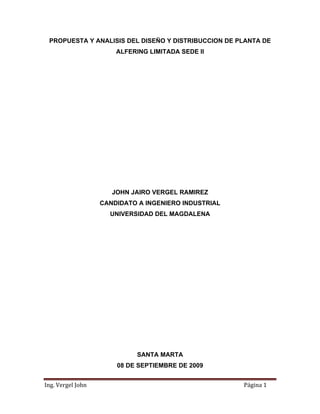 PROPUESTA Y ANALISIS DEL DISEÑO Y DISTRIBUCCION DE PLANTA DE
ALFERING LIMITADA SEDE II
JOHN JAIRO VERGEL RAMIREZ
CANDIDATO A INGENIERO INDUSTRIAL
UNIVERSIDAD DEL MAGDALENA
SANTA MARTA
Ing. Vergel John  Página 1 
08 DE SEPTIEMBRE DE 2009
 