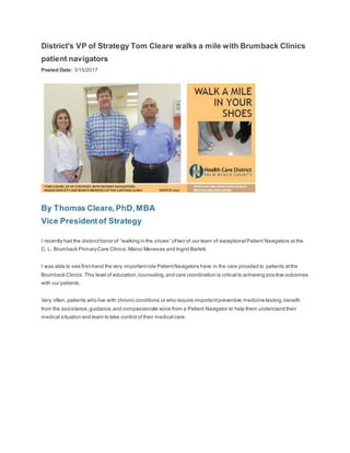 District's VP of Strategy Tom Cleare walks a mile with Brumback Clinics
patient navigators
Posted Date: 3/15/2017
By Thomas Cleare,PhD,MBA
Vice Presidentof Strategy
I recently had the distincthonor of “walking in the shoes” oftwo of our team of exceptional Patient Navigators at the
C. L. Brumback PrimaryCare Clinics,Marco Meneses and Ingrid Barlett.
I was able to see first-hand the very importantrole PatientNavigators have in the care provided to patients atthe
Brumback Clinics.This level of education,counseling,and care coordination is critical to achieving positive outcomes
with our patients.
Very often, patients who live with chronic conditions or who require importantpreventive medicine testing,benefit
from the assistance,guidance,and compassionate voice from a Patient Navigator to help them understand their
medical situation and learn to take control of their medical care.
 