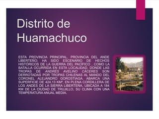 Distrito de
Huamachuco
ESTA PROVINCIA PRINCIPAL, PROVINCIA DEL ANDE
LIBERTEÑO; HA SIDO ESCENARIO DE HECHOS
HISTÓRICOS DE LA GUERRA DEL PACÍFICO , COMO LA
BATALLA OCURRIDA EN ESTA LOCALIDAD, DONDE LAS
TROPAS DE ANDRÉS AVELINO CÁCERES SON
DERROTADAS POR TROPAS CHILENAS AL MANDO DEL
CORONEL ALEJANDRO GOROSTIAGA. ABARCA UNA
SUPERFICIE DE 424,13 KM², EN PLENA CORDILLERA DE
LOS ANDES DE LA SIERRA LIBERTEÑA, UBICADA A 184
KM DE LA CIUDAD DE TRUJILLO, SU CLIMA CON UNA
TEMPERATURA ANUAL MEDIA.
 